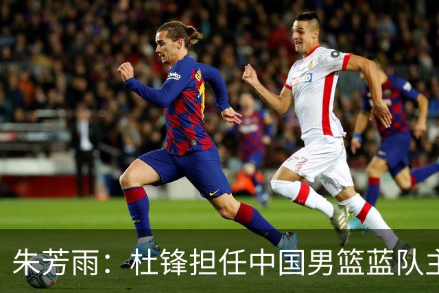 朱芳雨：杜锋担任中国男篮蓝队主帅期间 广东老板曾想让我接任